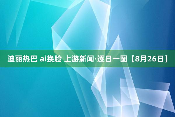 迪丽热巴 ai换脸 上游新闻·逐日一图【8月26日】