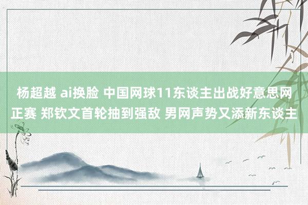 杨超越 ai换脸 中国网球11东谈主出战好意思网正赛 郑钦文首轮抽到强敌 男网声势又添新东谈主