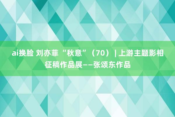 ai换脸 刘亦菲 “秋意”（70） | 上游主题影相征稿作品展——张颂东作品