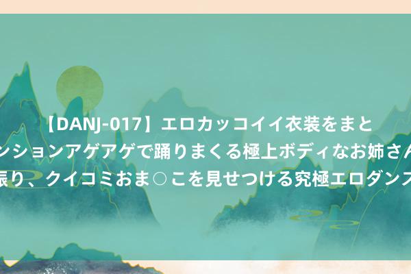 【DANJ-017】エロカッコイイ衣装をまとい、エグイポーズでテンションアゲアゲで踊りまくる極上ボディなお姉さん。ガンガンに腰を振り、クイコミおま○こを見せつける究極エロダンス！ 2 海关总署：有些论调炒作我国新动力产业所谓产能实足，内容上是伪命题