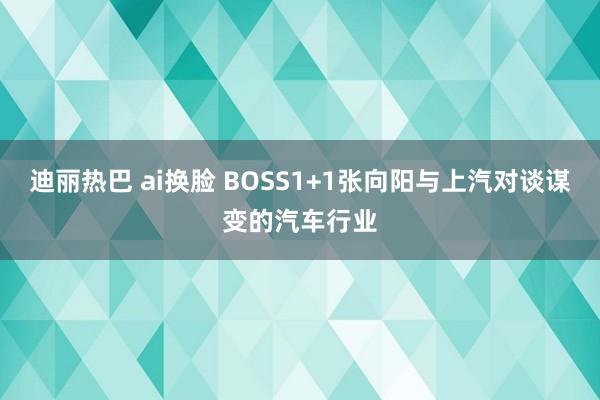 迪丽热巴 ai换脸 BOSS1+1张向阳与上汽对谈谋变的汽车行业