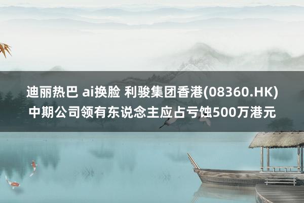 迪丽热巴 ai换脸 利骏集团香港(08360.HK)中期公司领有东说念主应占亏蚀500万港元