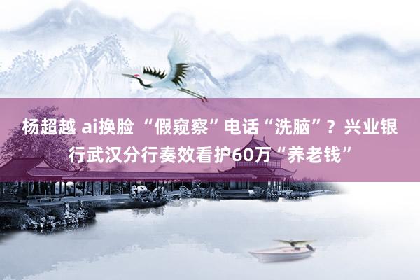 杨超越 ai换脸 “假窥察”电话“洗脑”？兴业银行武汉分行奏效看护60万“养老钱”