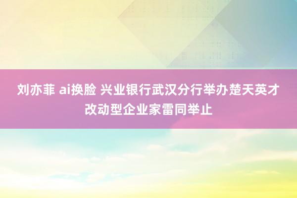 刘亦菲 ai换脸 兴业银行武汉分行举办楚天英才改动型企业家雷同举止