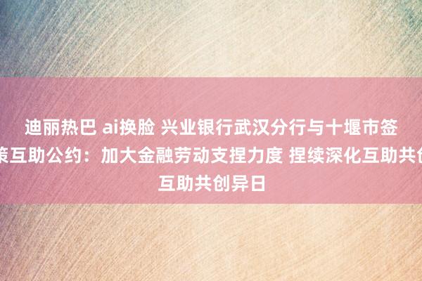 迪丽热巴 ai换脸 兴业银行武汉分行与十堰市签署计策互助公约：加大金融劳动支捏力度 捏续深化互助共创异日