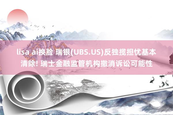 lisa ai换脸 瑞银(UBS.US)反独揽担忧基本清除! 瑞士金融监管机构撤消诉讼可能性