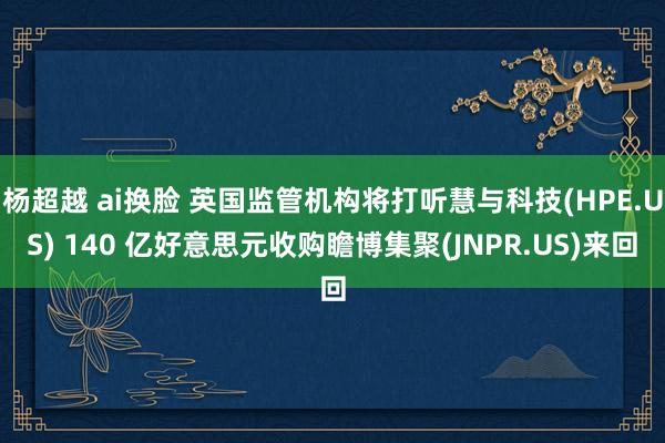 杨超越 ai换脸 英国监管机构将打听慧与科技(HPE.US) 140 亿好意思元收购瞻博集聚(JNPR.US)来回