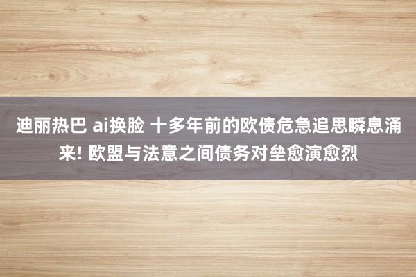 迪丽热巴 ai换脸 十多年前的欧债危急追思瞬息涌来! 欧盟与法意之间债务对垒愈演愈烈