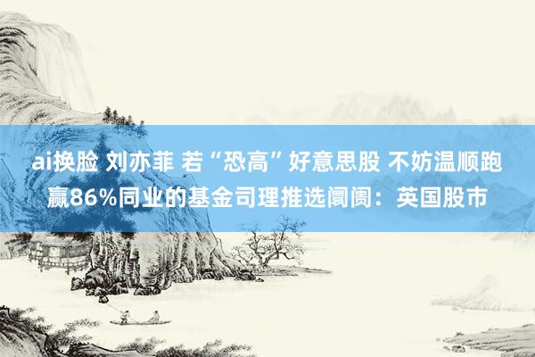 ai换脸 刘亦菲 若“恐高”好意思股 不妨温顺跑赢86%同业的基金司理推选阛阓：英国股市