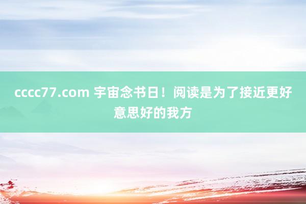 cccc77.com 宇宙念书日！阅读是为了接近更好意思好的我方