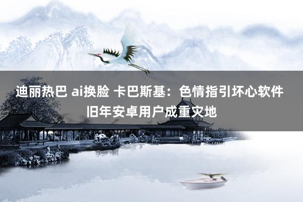 迪丽热巴 ai换脸 卡巴斯基：色情指引坏心软件 旧年安卓用户成重灾地