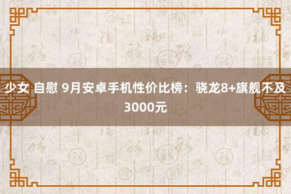 少女 自慰 9月安卓手机性价比榜：骁龙8+旗舰不及3000元