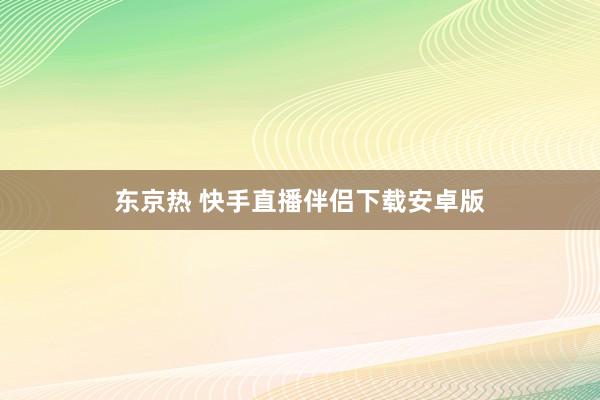 东京热 快手直播伴侣下载安卓版