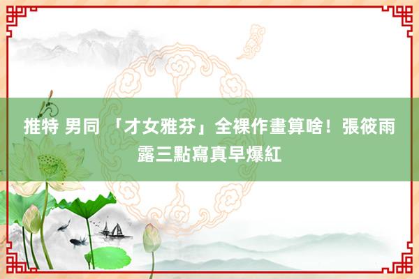 推特 男同 「才女雅芬」全裸作畫算啥！　張筱雨露三點寫真早爆紅