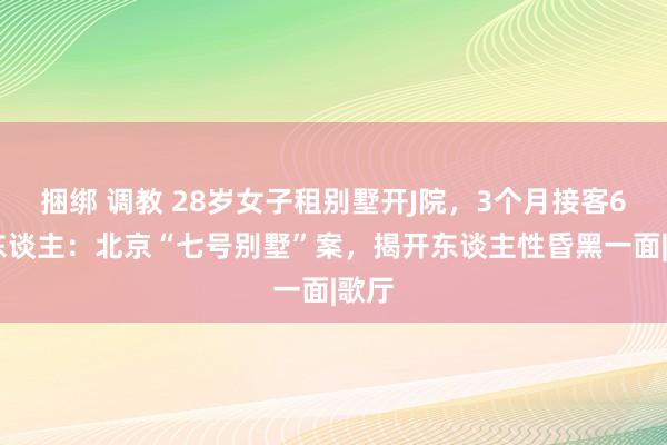 捆绑 调教 28岁女子租别墅开J院，3个月接客600东谈主：北京“七号别墅”案，揭开东谈主性昏黑一面|歌厅