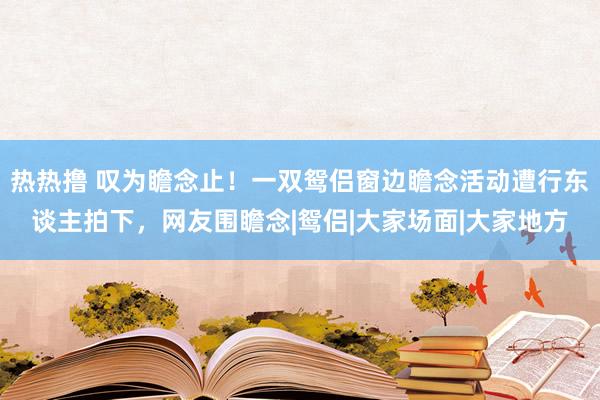 热热撸 叹为瞻念止！一双鸳侣窗边瞻念活动遭行东谈主拍下，网友围瞻念|鸳侣|大家场面|大家地方