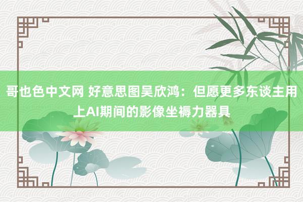 哥也色中文网 好意思图吴欣鸿：但愿更多东谈主用上AI期间的影像坐褥力器具