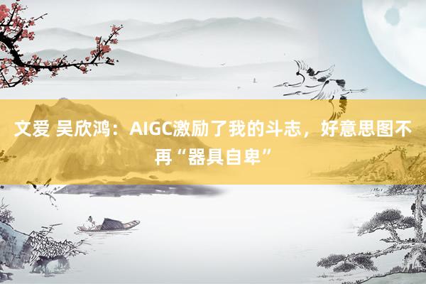 文爱 吴欣鸿：AIGC激励了我的斗志，好意思图不再“器具自卑”