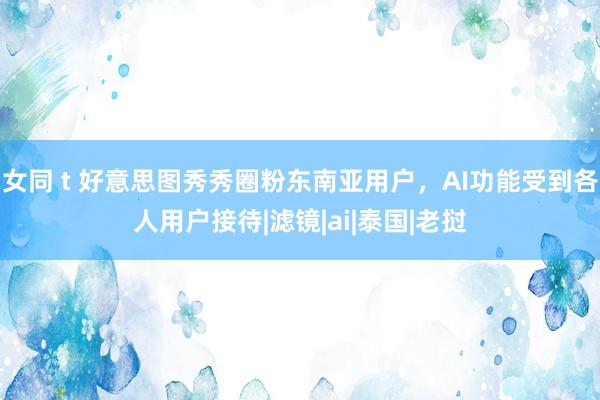 女同 t 好意思图秀秀圈粉东南亚用户，AI功能受到各人用户接待|滤镜|ai|泰国|老挝