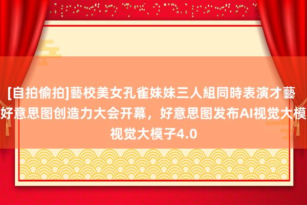 [自拍偷拍]藝校美女孔雀妹妹三人組同時表演才藝 2023好意思图创造力大会开幕，好意思图发布AI视觉大模子4.0