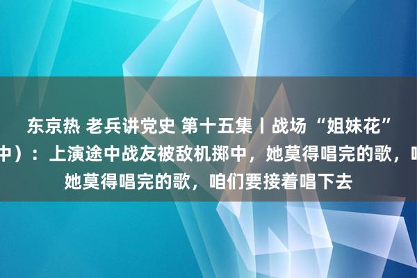 东京热 老兵讲党史 第十五集丨战场 “姐妹花” 金惠楠和王润（中）：上演途中战友被敌机掷中，她莫得唱完的歌，咱们要接着唱下去