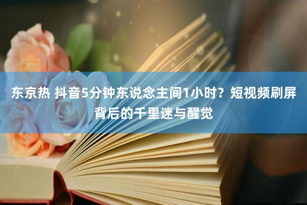 东京热 抖音5分钟东说念主间1小时？短视频刷屏背后的千里迷与醒觉