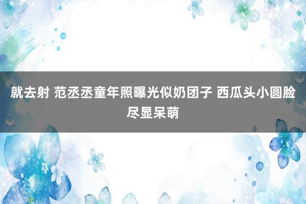 就去射 范丞丞童年照曝光似奶团子 西瓜头小圆脸尽显呆萌