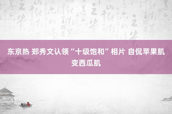 东京热 郑秀文认领“十级饱和”相片 自侃苹果肌变西瓜肌