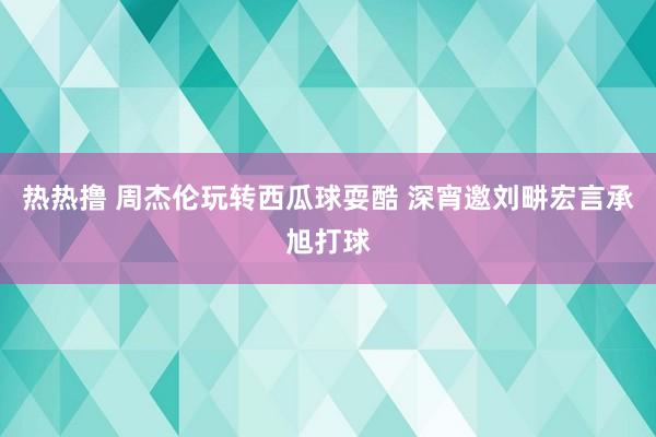 热热撸 周杰伦玩转西瓜球耍酷 深宵邀刘畊宏言承旭打球