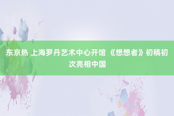 东京热 上海罗丹艺术中心开馆 《想想者》初稿初次亮相中国