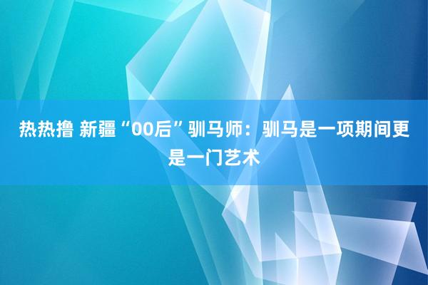 热热撸 新疆“00后”驯马师：驯马是一项期间更是一门艺术