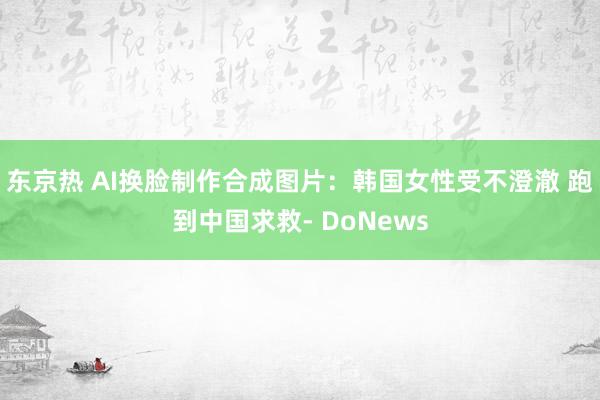 东京热 AI换脸制作合成图片：韩国女性受不澄澈 跑到中国求救- DoNews